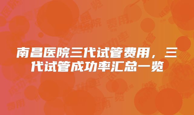 南昌医院三代试管费用，三代试管成功率汇总一览