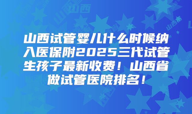 山西试管婴儿什么时候纳入医保附2025三代试管生孩子最新收费！山西省做试管医院排名！