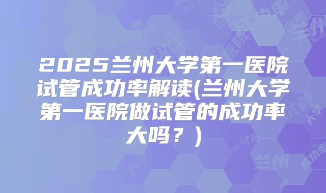 2025兰州大学第一医院试管成功率解读(兰州大学第一医院做试管的成功率大吗?)