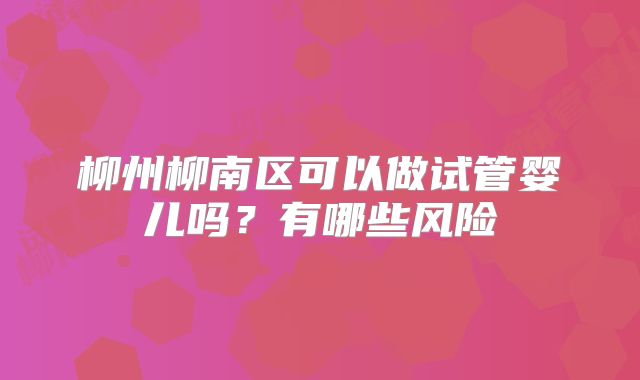 柳州柳南区可以做试管婴儿吗?有哪些风险