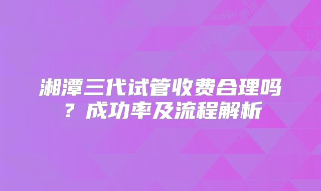 湘潭三代试管收费合理吗？成功率及流程解析