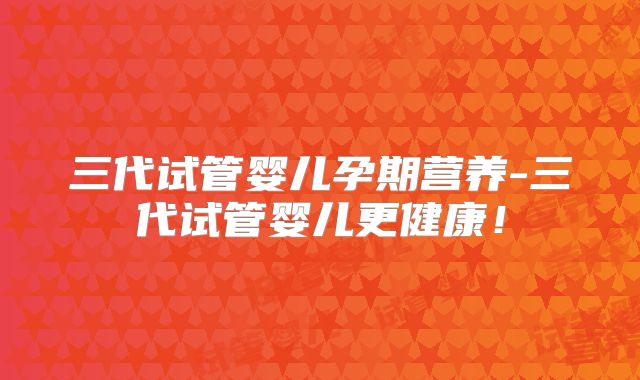 三代试管婴儿孕期营养-三代试管婴儿更健康！