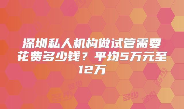深圳私人机构做试管需要花费多少钱？平均5万元至12万