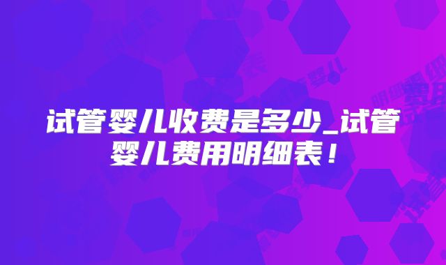 试管婴儿收费是多少_试管婴儿费用明细表！