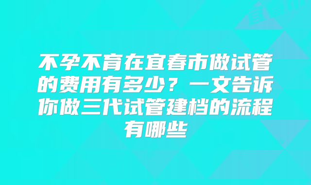 不孕不育在宜春市做试管的费用有多少？一文告诉你做三代试管建档的流程有哪些