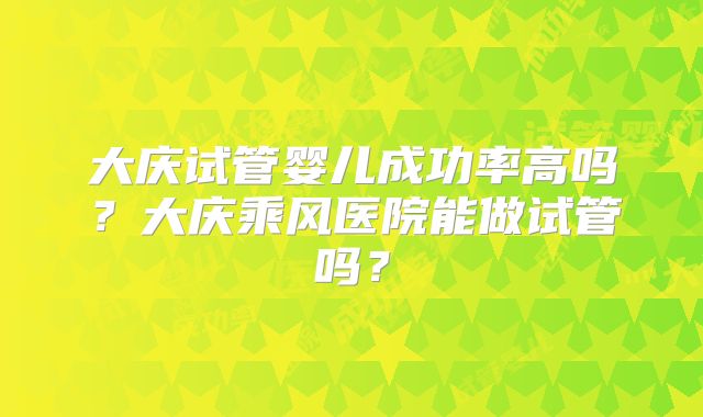 大庆试管婴儿成功率高吗？大庆乘风医院能做试管吗？