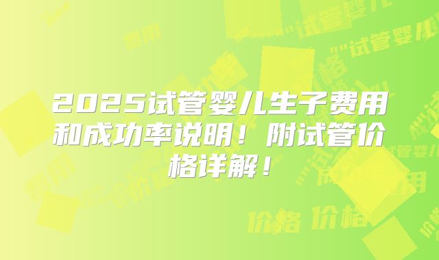 2025试管婴儿生子费用和成功率说明!附试管价格详解!