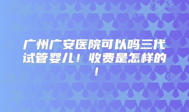 广州广安医院可以吗三代试管婴儿！收费是怎样的！