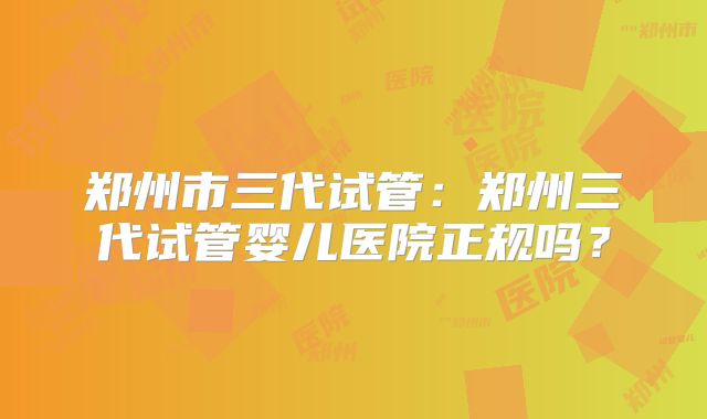 郑州市三代试管:郑州三代试管婴儿医院正规吗?