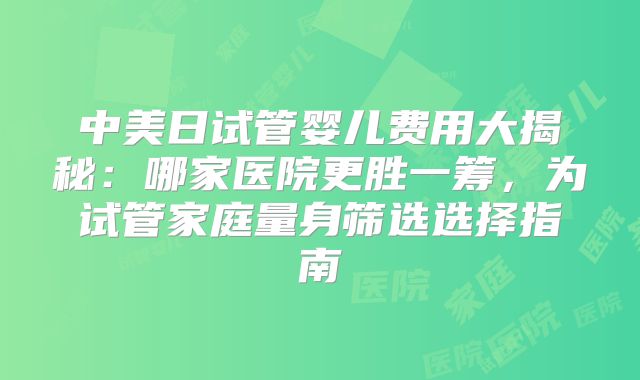中美日试管婴儿费用大揭秘:哪家医院更胜一筹,为试管家庭量身筛选选择指南