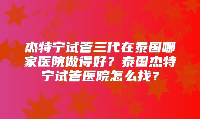 杰特宁试管三代在泰国哪家医院做得好？泰国杰特宁试管医院怎么找？