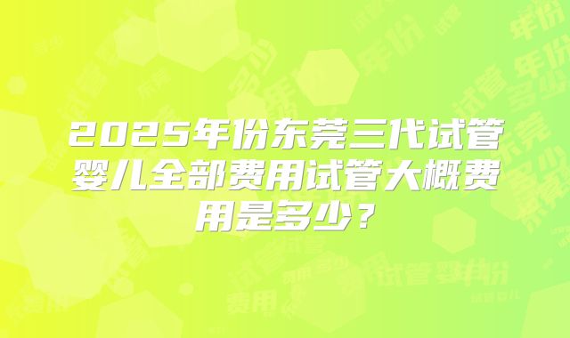 2025年份东莞三代试管婴儿全部费用试管大概费用是多少？