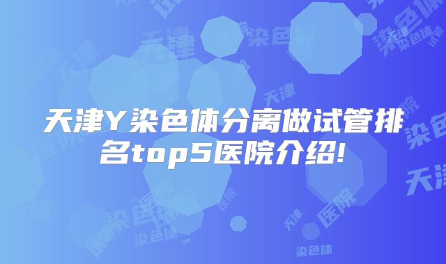 天津Y染色体分离做试管排名top5医院介绍!