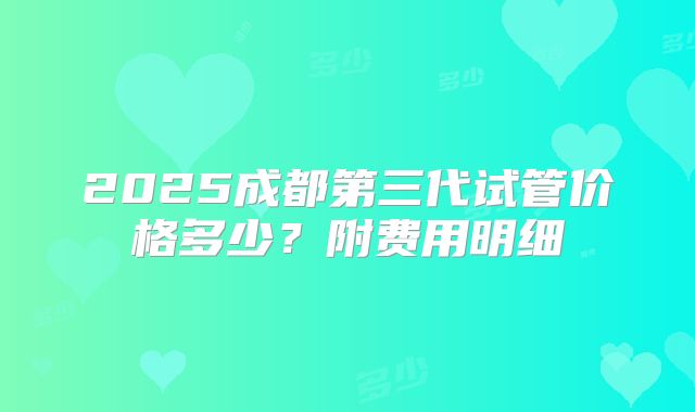 2025成都第三代试管价格多少？附费用明细