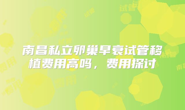 南昌私立卵巢早衰试管移植费用高吗,费用探讨