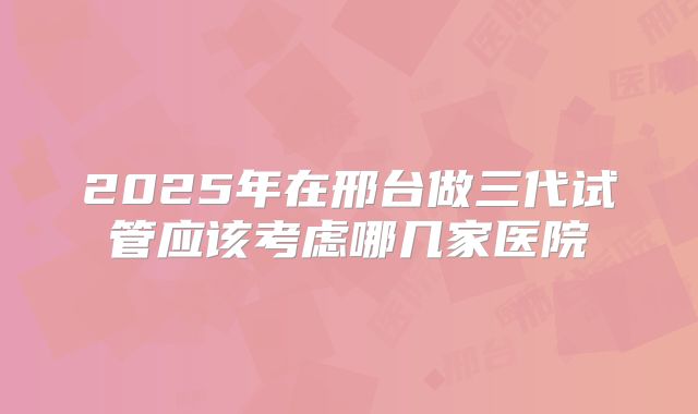 2025年在邢台做三代试管应该考虑哪几家医院