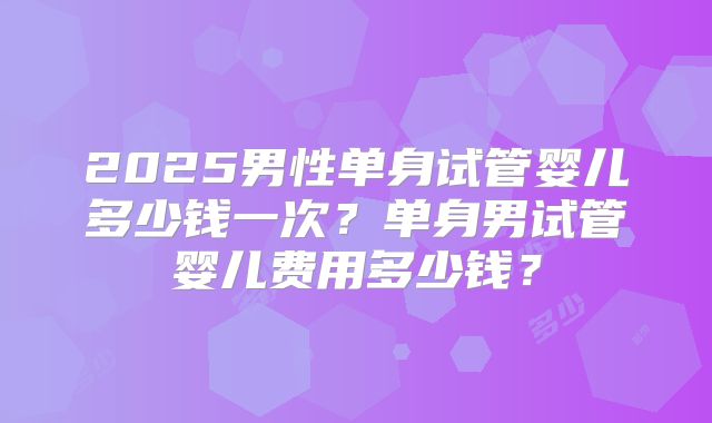2025男性单身试管婴儿多少钱一次？单身男试管婴儿费用多少钱？