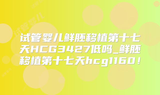 试管婴儿鲜胚移植第十七天HCG3427低吗_鲜胚移植第十七天hcg1160！