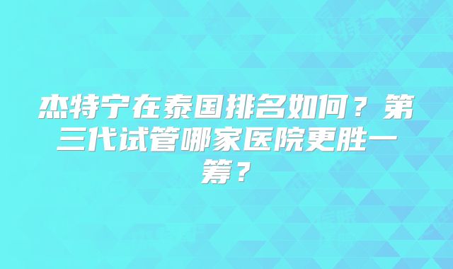 杰特宁在泰国排名如何？第三代试管哪家医院更胜一筹？