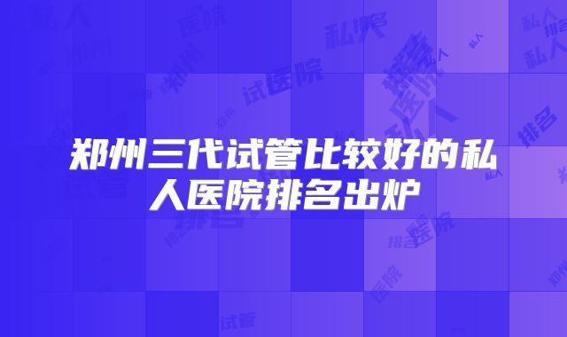 郑州三代试管比较好的私人医院排名出炉
