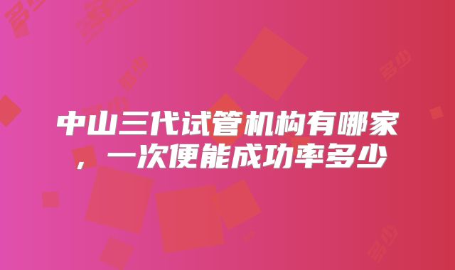 中山三代试管机构有哪家,一次便能成功率多少
