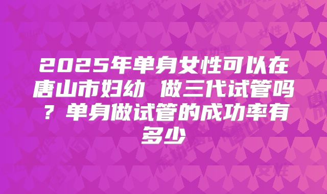 2025年单身女性可以在唐山市妇幼 做三代试管吗？单身做试管的成功率有多少
