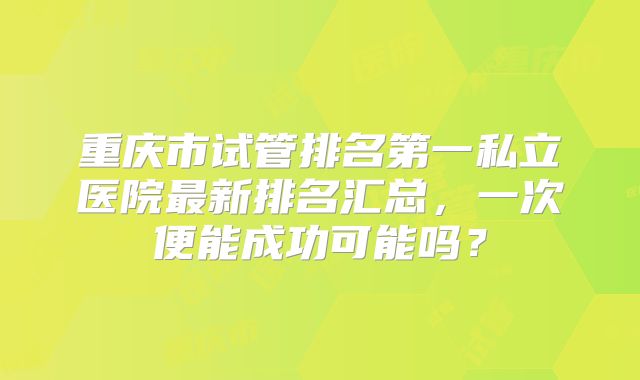 重庆市试管排名第一私立医院最新排名汇总，一次便能成功可能吗？