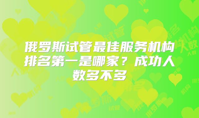 俄罗斯试管最佳服务机构排名第一是哪家?成功人数多不多