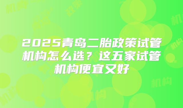 2025青岛二胎政策试管机构怎么选？这五家试管机构便宜又好