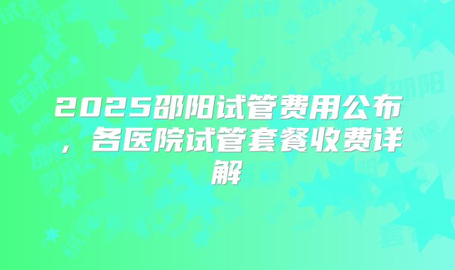 2025邵阳试管费用公布，各医院试管套餐收费详解