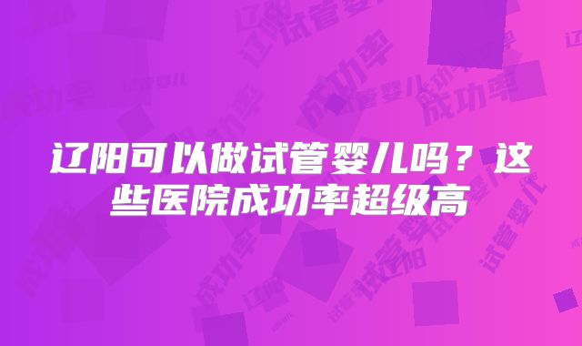 辽阳可以做试管婴儿吗?这些医院成功率超级高