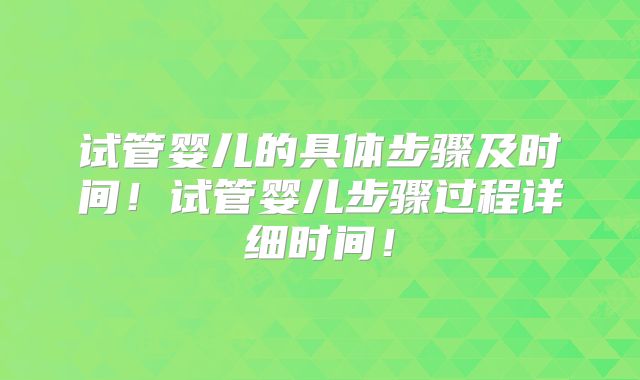试管婴儿的具体步骤及时间!试管婴儿步骤过程详细时间!
