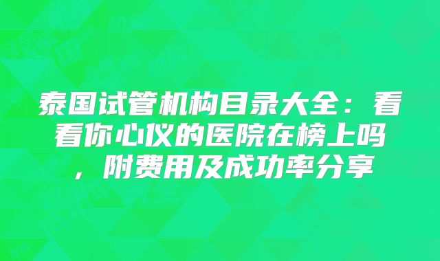 泰国试管机构目录大全:看看你心仪的医院在榜上吗,附费用及成功率分享