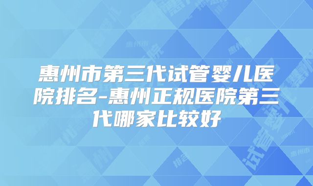 惠州市第三代试管婴儿医院排名-惠州正规医院第三代哪家比较好