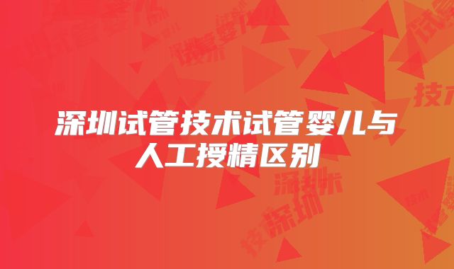 深圳试管技术试管婴儿与人工授精区别