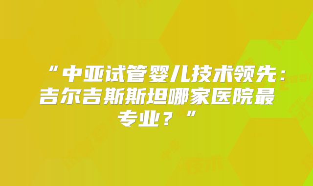 “中亚试管婴儿技术领先：吉尔吉斯斯坦哪家医院最专业？”