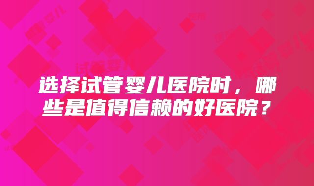 选择试管婴儿医院时,哪些是值得信赖的好医院?