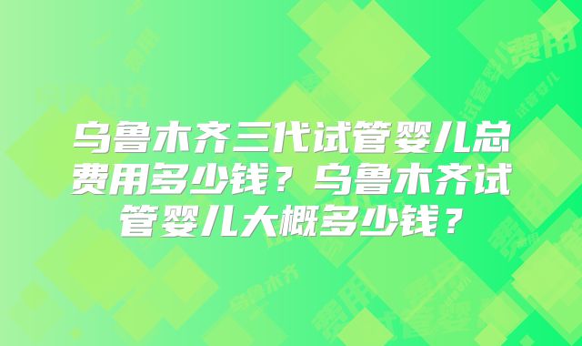乌鲁木齐三代试管婴儿总费用多少钱?乌鲁木齐试管婴儿大概多少钱?