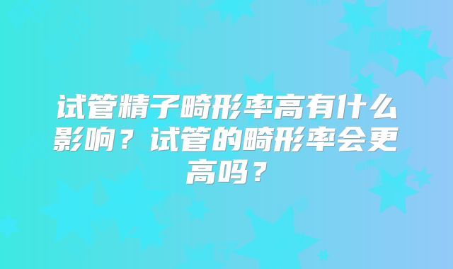 试管精子畸形率高有什么影响?试管的畸形率会更高吗?