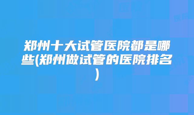 郑州十大试管医院都是哪些(郑州做试管的医院排名)
