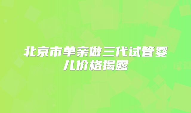 北京市单亲做三代试管婴儿价格揭露