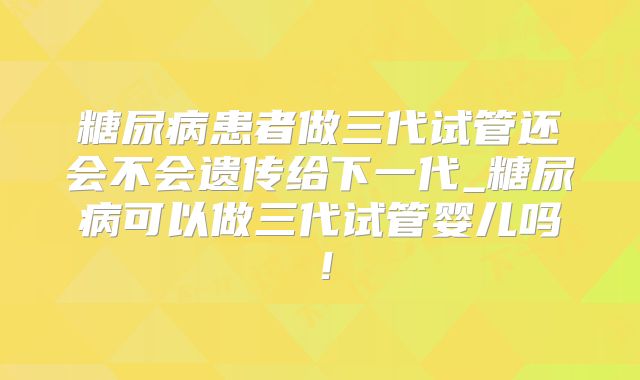 糖尿病患者做三代试管还会不会遗传给下一代_糖尿病可以做三代试管婴儿吗！