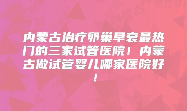 内蒙古治疗卵巢早衰最热门的三家试管医院！内蒙古做试管婴儿哪家医院好！