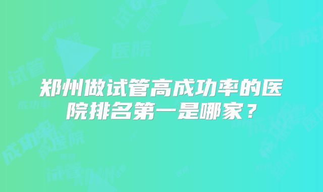 郑州做试管高成功率的医院排名第一是哪家？