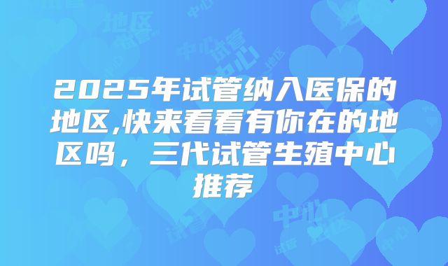 2025年试管纳入医保的地区,快来看看有你在的地区吗，三代试管生殖中心推荐