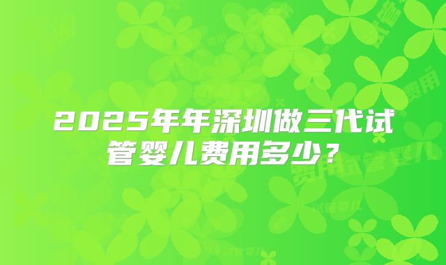 2025年年深圳做三代试管婴儿费用多少？