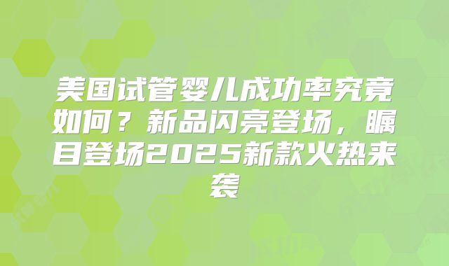美国试管婴儿成功率究竟如何？新品闪亮登场，瞩目登场2025新款火热来袭