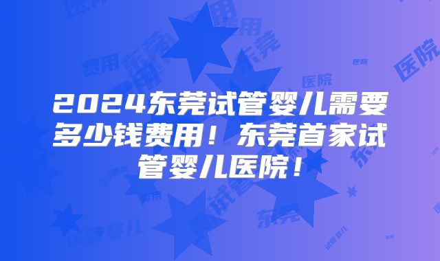 2024东莞试管婴儿需要多少钱费用!东莞首家试管婴儿医院!
