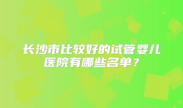 长沙市比较好的试管婴儿医院有哪些名单？