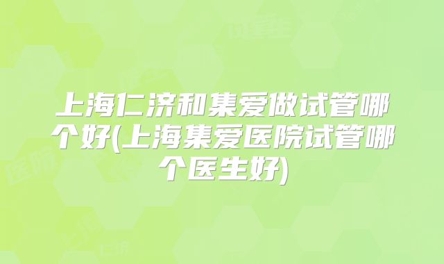 上海仁济和集爱做试管哪个好(上海集爱医院试管哪个医生好)